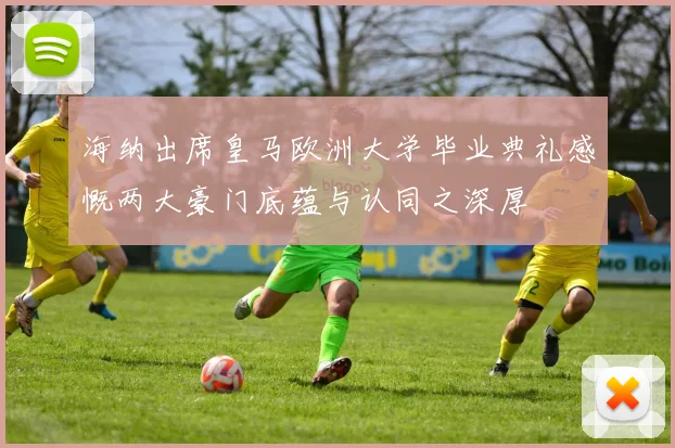 海纳出席皇马欧洲大学毕业典礼感慨两大豪门底蕴与认同之深厚