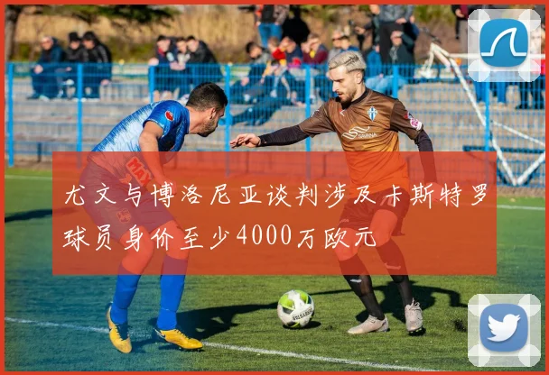 尤文与博洛尼亚谈判涉及卡斯特罗球员身价至少4000万欧元