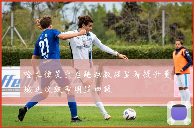 哈兰德复出后跑动数据显著提升曼城进攻效率明显回暖