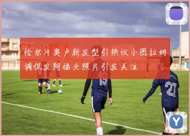 恰尔汗奥卢新发型引热议小图拉姆调侃发阿福头照片引发关注