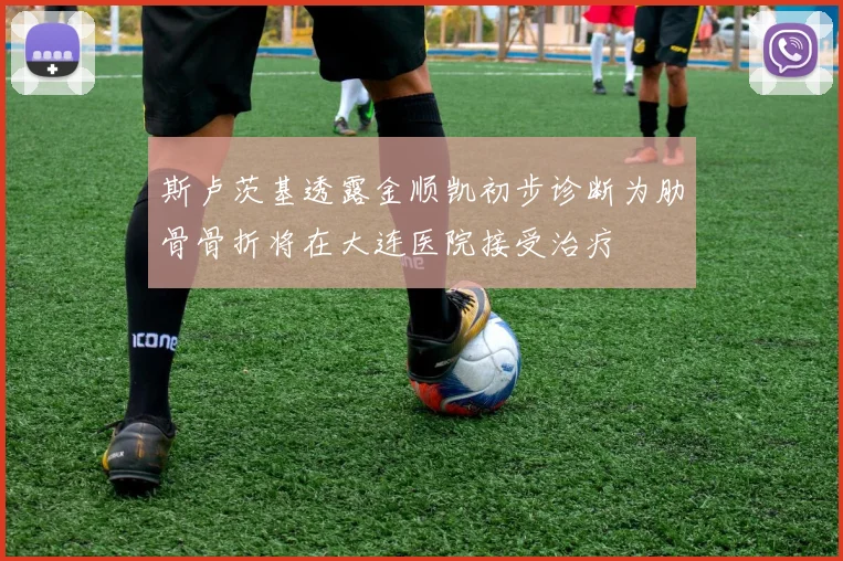 斯卢茨基透露金顺凯初步诊断为肋骨骨折将在大连医院接受治疗