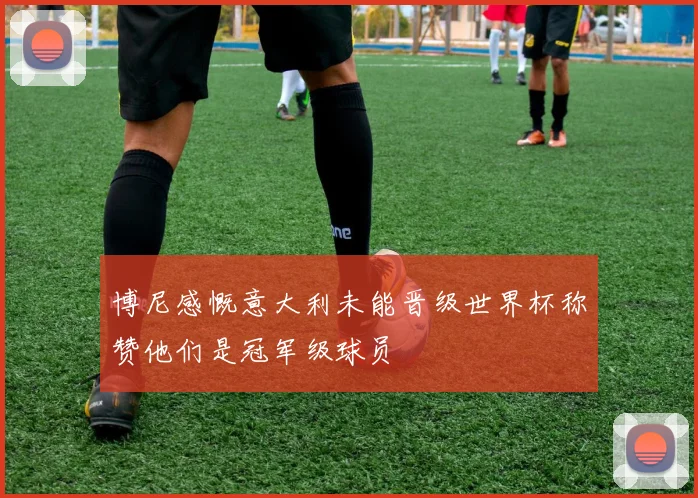 博尼感慨意大利未能晋级世界杯称赞他们是冠军级球员