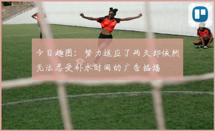 今日趣图:努力适应了两天却依然无法忍受补水时间的广告插播