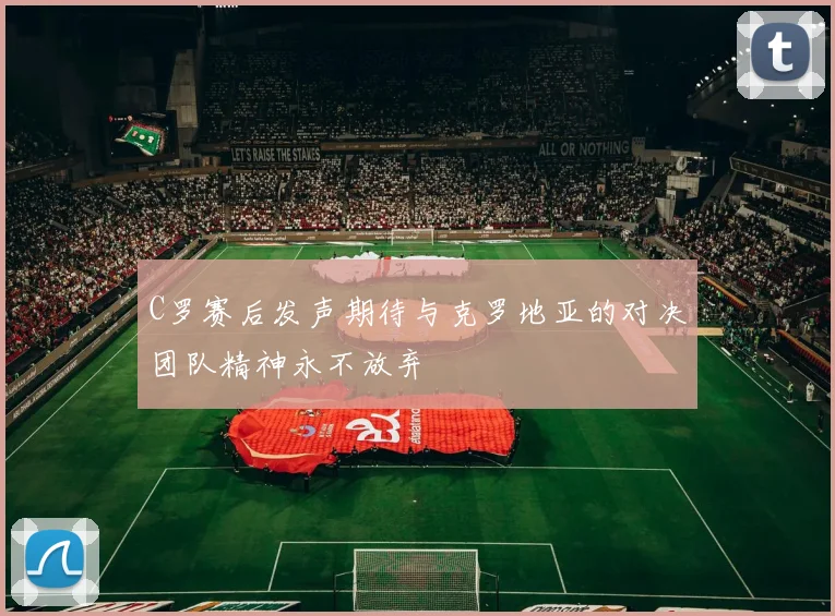 C罗赛后发声期待与克罗地亚的对决团队精神永不放弃