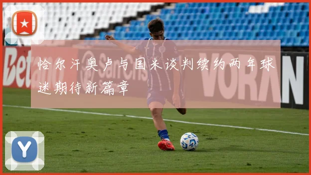恰尔汗奥卢与国米谈判续约两年球迷期待新篇章