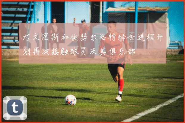 尤文图斯加快瑟尔洛特转会进程计划再次接触球员及其俱乐部