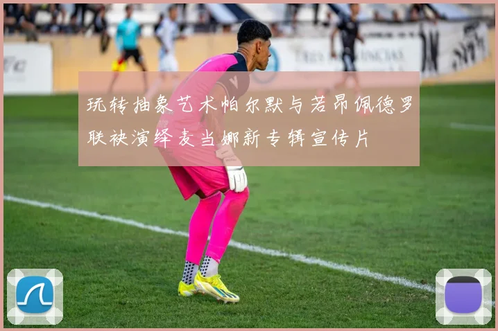 玩转抽象艺术帕尔默与若昂佩德罗联袂演绎麦当娜新专辑宣传片