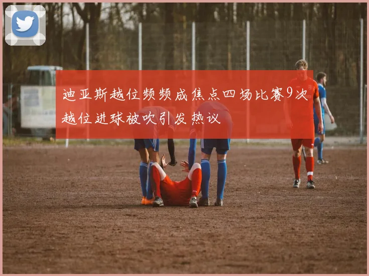 迪亚斯越位频频成焦点四场比赛9次越位进球被吹引发热议