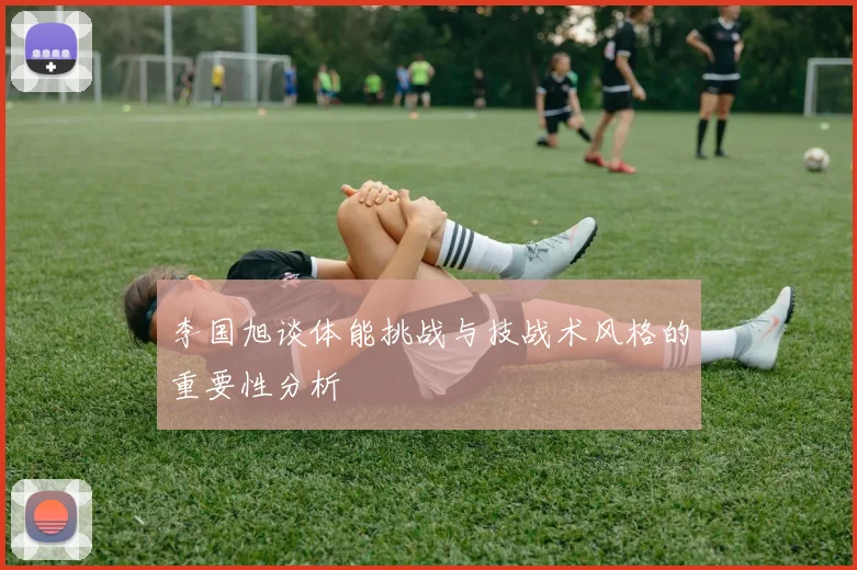 李国旭谈体能挑战与技战术风格的重要性分析