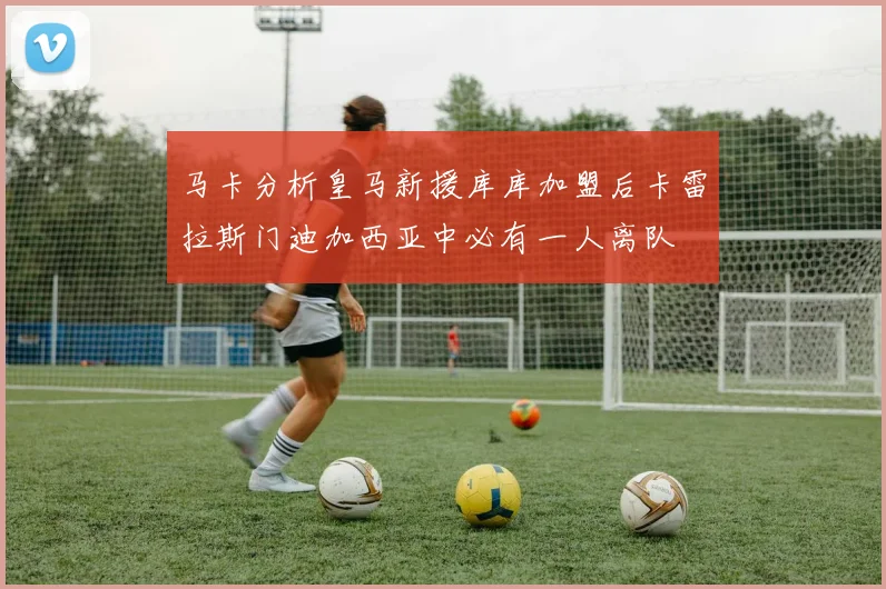 马卡分析皇马新援库库加盟后卡雷拉斯门迪加西亚中必有一人离队