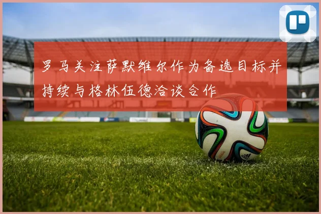罗马关注萨默维尔作为备选目标并持续与格林伍德洽谈合作
