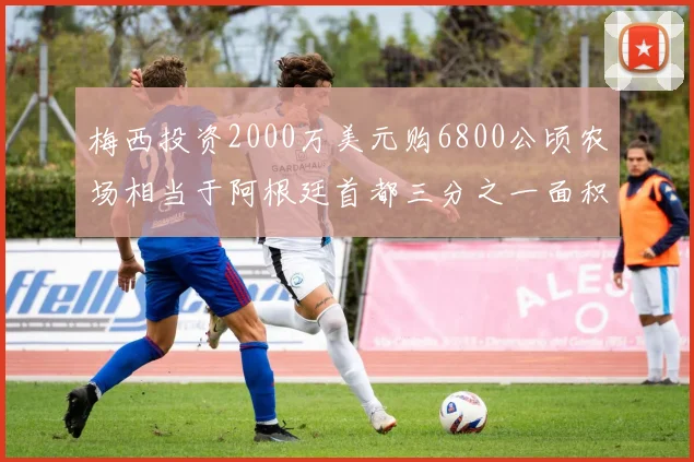 梅西投资2000万美元购6800公顷农场相当于阿根廷首都三分之一面积