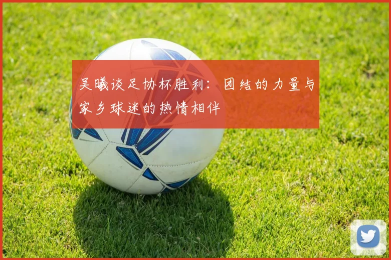 吴曦谈足协杯胜利：团结的力量与家乡球迷的热情相伴