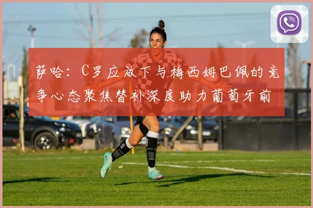 萨哈：C罗应放下与梅西姆巴佩的竞争心态聚焦替补深度助力葡萄牙前行