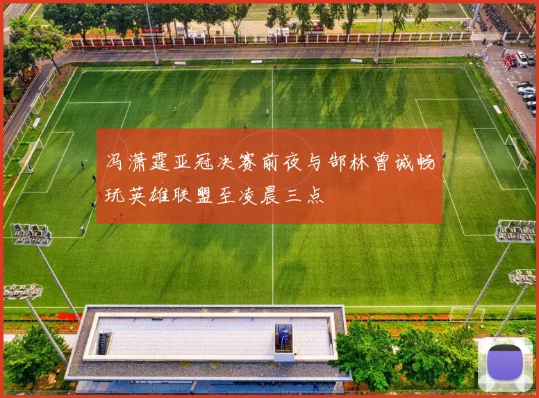 冯潇霆亚冠决赛前夜与郜林曾诚畅玩英雄联盟至凌晨三点