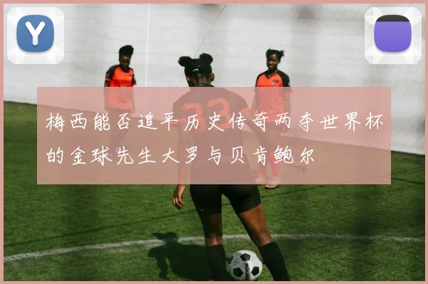梅西能否追平历史传奇两夺世界杯的金球先生大罗与贝肯鲍尔