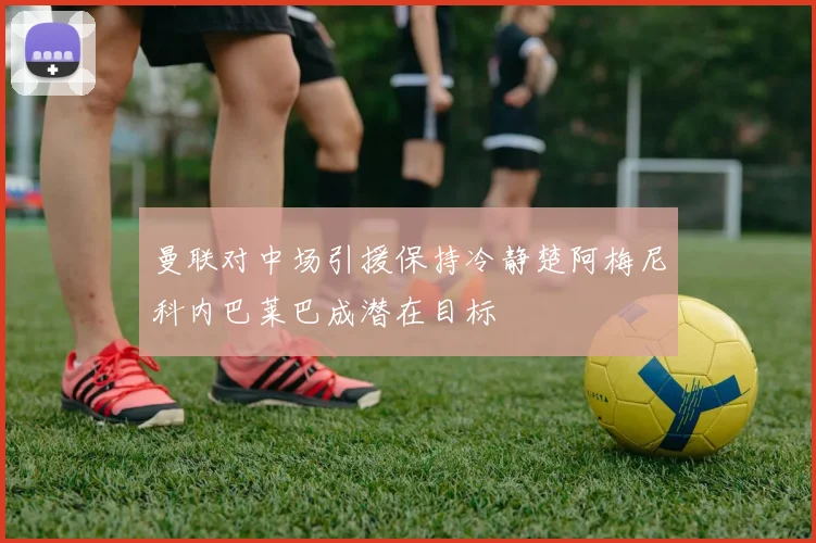 曼联对中场引援保持冷静楚阿梅尼科内巴莱巴成潜在目标