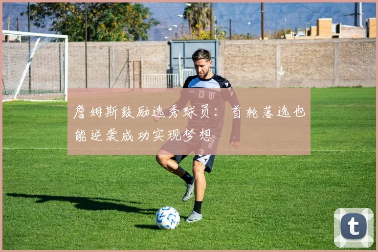 詹姆斯鼓励选秀球员:首轮落选也能逆袭成功实现梦想