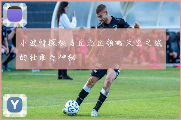 小波特探秘马丘比丘领略天空之城的壮丽与神秘