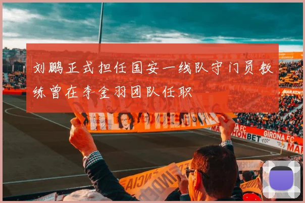 刘鹏正式担任国安一线队守门员教练曾在李金羽团队任职