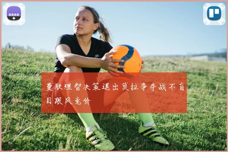 曼联理智决策退出莫拉争夺战不盲目跟风竞价