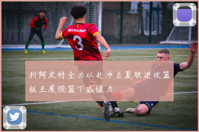 科阿皮特全力以赴冲击夏联进攻篮板王展现篮下威慑力